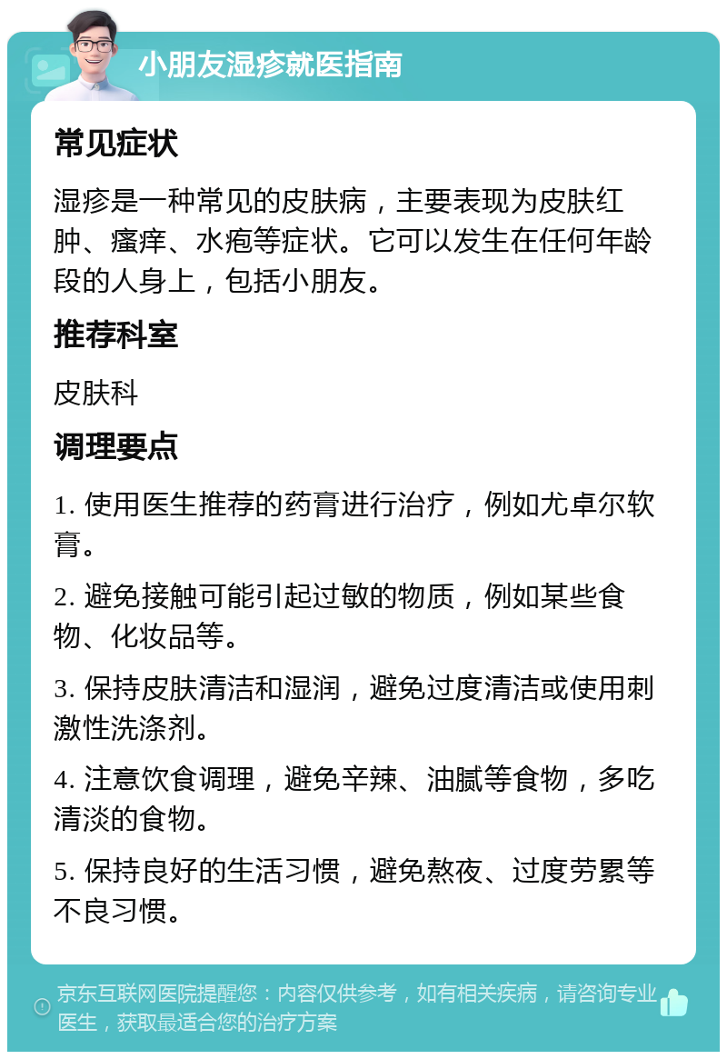 小朋友湿疹就医指南 常见症状 湿疹是一种常见的皮肤病，主要表现为皮肤红肿、瘙痒、水疱等症状。它可以发生在任何年龄段的人身上，包括小朋友。 推荐科室 皮肤科 调理要点 1. 使用医生推荐的药膏进行治疗，例如尤卓尔软膏。 2. 避免接触可能引起过敏的物质，例如某些食物、化妆品等。 3. 保持皮肤清洁和湿润，避免过度清洁或使用刺激性洗涤剂。 4. 注意饮食调理，避免辛辣、油腻等食物，多吃清淡的食物。 5. 保持良好的生活习惯，避免熬夜、过度劳累等不良习惯。