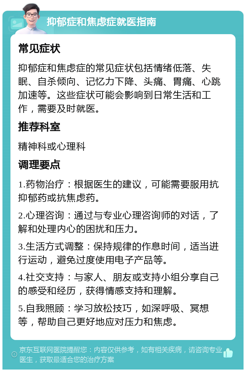 抑郁症和焦虑症就医指南 常见症状 抑郁症和焦虑症的常见症状包括情绪低落、失眠、自杀倾向、记忆力下降、头痛、胃痛、心跳加速等。这些症状可能会影响到日常生活和工作，需要及时就医。 推荐科室 精神科或心理科 调理要点 1.药物治疗：根据医生的建议，可能需要服用抗抑郁药或抗焦虑药。 2.心理咨询：通过与专业心理咨询师的对话，了解和处理内心的困扰和压力。 3.生活方式调整：保持规律的作息时间，适当进行运动，避免过度使用电子产品等。 4.社交支持：与家人、朋友或支持小组分享自己的感受和经历，获得情感支持和理解。 5.自我照顾：学习放松技巧，如深呼吸、冥想等，帮助自己更好地应对压力和焦虑。