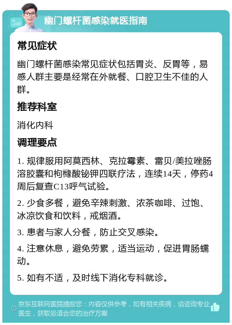 幽门螺杆菌感染就医指南 常见症状 幽门螺杆菌感染常见症状包括胃炎、反胃等，易感人群主要是经常在外就餐、口腔卫生不佳的人群。 推荐科室 消化内科 调理要点 1. 规律服用阿莫西林、克拉霉素、雷贝/美拉唑肠溶胶囊和枸橼酸铋钾四联疗法，连续14天，停药4周后复查C13呼气试验。 2. 少食多餐，避免辛辣刺激、浓茶咖啡、过饱、冰凉饮食和饮料，戒烟酒。 3. 患者与家人分餐，防止交叉感染。 4. 注意休息，避免劳累，适当运动，促进胃肠蠕动。 5. 如有不适，及时线下消化专科就诊。