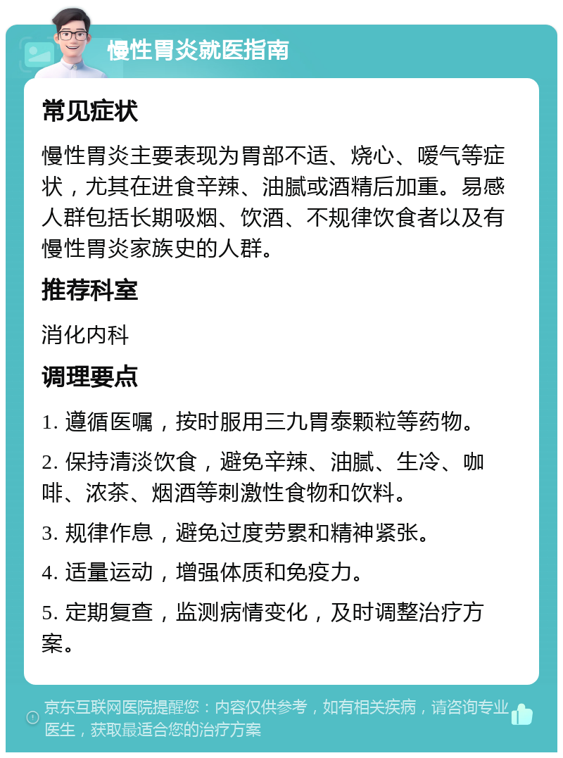 慢性胃炎就医指南 常见症状 慢性胃炎主要表现为胃部不适、烧心、嗳气等症状，尤其在进食辛辣、油腻或酒精后加重。易感人群包括长期吸烟、饮酒、不规律饮食者以及有慢性胃炎家族史的人群。 推荐科室 消化内科 调理要点 1. 遵循医嘱，按时服用三九胃泰颗粒等药物。 2. 保持清淡饮食，避免辛辣、油腻、生冷、咖啡、浓茶、烟酒等刺激性食物和饮料。 3. 规律作息，避免过度劳累和精神紧张。 4. 适量运动，增强体质和免疫力。 5. 定期复查，监测病情变化，及时调整治疗方案。