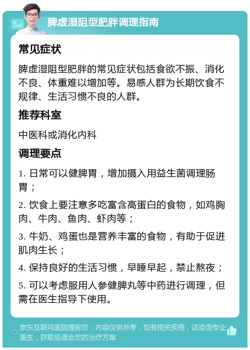 脾虚湿阻型肥胖调理指南 常见症状 脾虚湿阻型肥胖的常见症状包括食欲不振、消化不良、体重难以增加等。易感人群为长期饮食不规律、生活习惯不良的人群。 推荐科室 中医科或消化内科 调理要点 1. 日常可以健脾胃，增加摄入用益生菌调理肠胃； 2. 饮食上要注意多吃富含高蛋白的食物，如鸡胸肉、牛肉、鱼肉、虾肉等； 3. 牛奶、鸡蛋也是营养丰富的食物，有助于促进肌肉生长； 4. 保持良好的生活习惯，早睡早起，禁止熬夜； 5. 可以考虑服用人参健脾丸等中药进行调理，但需在医生指导下使用。