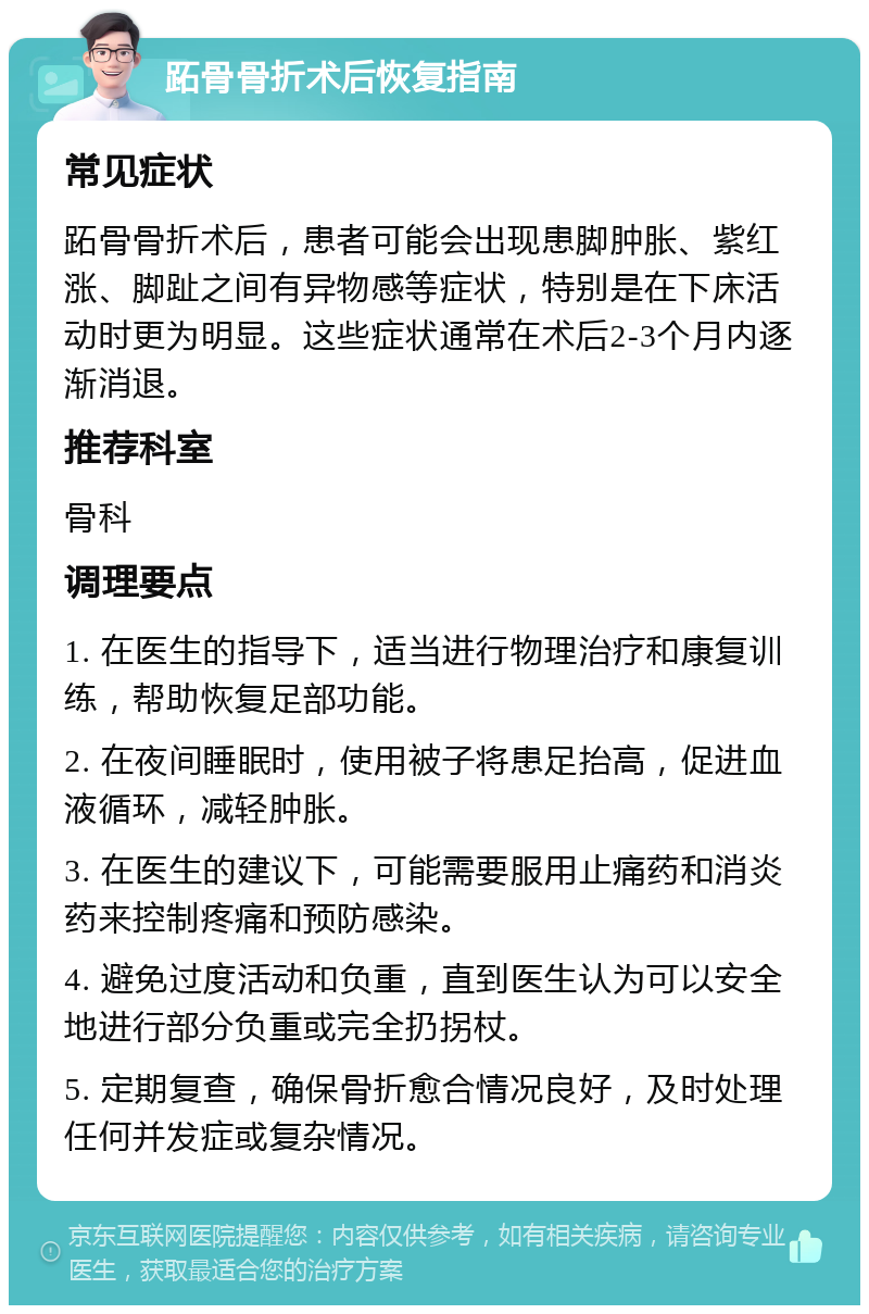 跖骨骨折术后恢复指南 常见症状 跖骨骨折术后，患者可能会出现患脚肿胀、紫红涨、脚趾之间有异物感等症状，特别是在下床活动时更为明显。这些症状通常在术后2-3个月内逐渐消退。 推荐科室 骨科 调理要点 1. 在医生的指导下，适当进行物理治疗和康复训练，帮助恢复足部功能。 2. 在夜间睡眠时，使用被子将患足抬高，促进血液循环，减轻肿胀。 3. 在医生的建议下，可能需要服用止痛药和消炎药来控制疼痛和预防感染。 4. 避免过度活动和负重，直到医生认为可以安全地进行部分负重或完全扔拐杖。 5. 定期复查，确保骨折愈合情况良好，及时处理任何并发症或复杂情况。