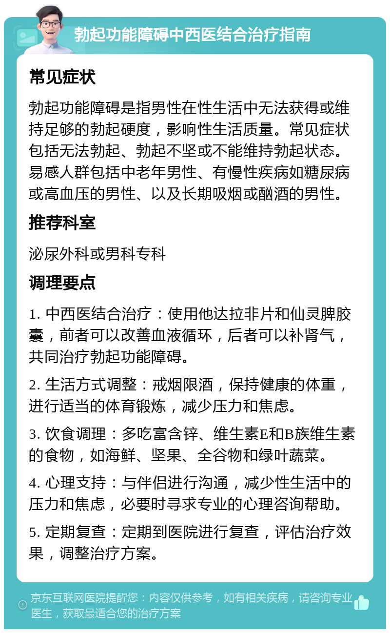 勃起功能障碍中西医结合治疗指南 常见症状 勃起功能障碍是指男性在性生活中无法获得或维持足够的勃起硬度，影响性生活质量。常见症状包括无法勃起、勃起不坚或不能维持勃起状态。易感人群包括中老年男性、有慢性疾病如糖尿病或高血压的男性、以及长期吸烟或酗酒的男性。 推荐科室 泌尿外科或男科专科 调理要点 1. 中西医结合治疗：使用他达拉非片和仙灵脾胶囊，前者可以改善血液循环，后者可以补肾气，共同治疗勃起功能障碍。 2. 生活方式调整：戒烟限酒，保持健康的体重，进行适当的体育锻炼，减少压力和焦虑。 3. 饮食调理：多吃富含锌、维生素E和B族维生素的食物，如海鲜、坚果、全谷物和绿叶蔬菜。 4. 心理支持：与伴侣进行沟通，减少性生活中的压力和焦虑，必要时寻求专业的心理咨询帮助。 5. 定期复查：定期到医院进行复查，评估治疗效果，调整治疗方案。