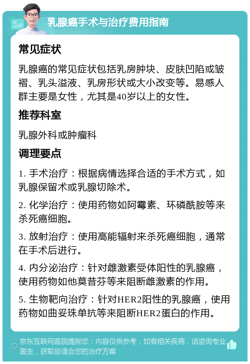 乳腺癌手术与治疗费用指南 常见症状 乳腺癌的常见症状包括乳房肿块、皮肤凹陷或皱褶、乳头溢液、乳房形状或大小改变等。易感人群主要是女性，尤其是40岁以上的女性。 推荐科室 乳腺外科或肿瘤科 调理要点 1. 手术治疗：根据病情选择合适的手术方式，如乳腺保留术或乳腺切除术。 2. 化学治疗：使用药物如阿霉素、环磷酰胺等来杀死癌细胞。 3. 放射治疗：使用高能辐射来杀死癌细胞，通常在手术后进行。 4. 内分泌治疗：针对雌激素受体阳性的乳腺癌，使用药物如他莫昔芬等来阻断雌激素的作用。 5. 生物靶向治疗：针对HER2阳性的乳腺癌，使用药物如曲妥珠单抗等来阻断HER2蛋白的作用。