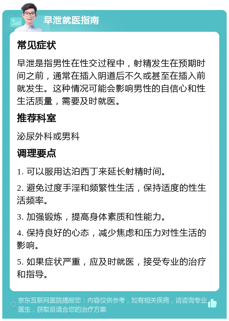 早泄就医指南 常见症状 早泄是指男性在性交过程中，射精发生在预期时间之前，通常在插入阴道后不久或甚至在插入前就发生。这种情况可能会影响男性的自信心和性生活质量，需要及时就医。 推荐科室 泌尿外科或男科 调理要点 1. 可以服用达泊西丁来延长射精时间。 2. 避免过度手淫和频繁性生活，保持适度的性生活频率。 3. 加强锻炼，提高身体素质和性能力。 4. 保持良好的心态，减少焦虑和压力对性生活的影响。 5. 如果症状严重，应及时就医，接受专业的治疗和指导。