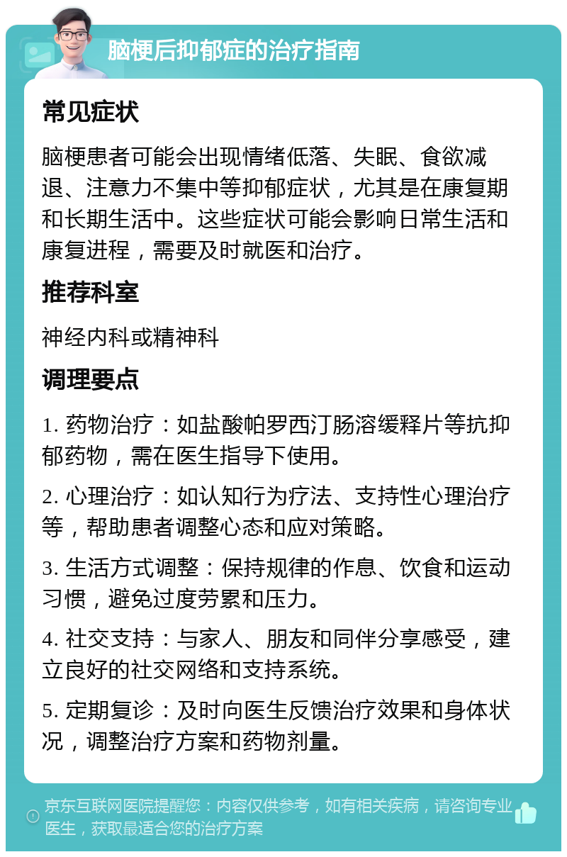 脑梗后抑郁症的治疗指南 常见症状 脑梗患者可能会出现情绪低落、失眠、食欲减退、注意力不集中等抑郁症状，尤其是在康复期和长期生活中。这些症状可能会影响日常生活和康复进程，需要及时就医和治疗。 推荐科室 神经内科或精神科 调理要点 1. 药物治疗：如盐酸帕罗西汀肠溶缓释片等抗抑郁药物，需在医生指导下使用。 2. 心理治疗：如认知行为疗法、支持性心理治疗等，帮助患者调整心态和应对策略。 3. 生活方式调整：保持规律的作息、饮食和运动习惯，避免过度劳累和压力。 4. 社交支持：与家人、朋友和同伴分享感受，建立良好的社交网络和支持系统。 5. 定期复诊：及时向医生反馈治疗效果和身体状况，调整治疗方案和药物剂量。