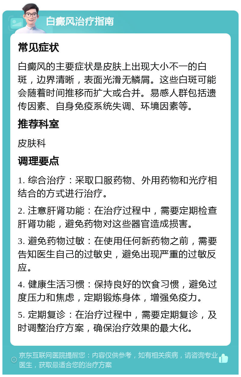 白癜风治疗指南 常见症状 白癜风的主要症状是皮肤上出现大小不一的白斑，边界清晰，表面光滑无鳞屑。这些白斑可能会随着时间推移而扩大或合并。易感人群包括遗传因素、自身免疫系统失调、环境因素等。 推荐科室 皮肤科 调理要点 1. 综合治疗：采取口服药物、外用药物和光疗相结合的方式进行治疗。 2. 注意肝肾功能：在治疗过程中，需要定期检查肝肾功能，避免药物对这些器官造成损害。 3. 避免药物过敏：在使用任何新药物之前，需要告知医生自己的过敏史，避免出现严重的过敏反应。 4. 健康生活习惯：保持良好的饮食习惯，避免过度压力和焦虑，定期锻炼身体，增强免疫力。 5. 定期复诊：在治疗过程中，需要定期复诊，及时调整治疗方案，确保治疗效果的最大化。