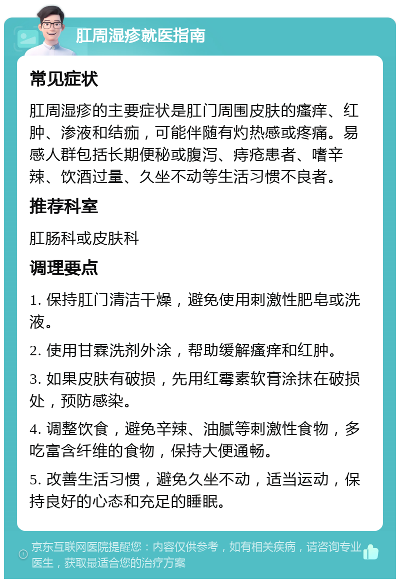 肛周湿疹就医指南 常见症状 肛周湿疹的主要症状是肛门周围皮肤的瘙痒、红肿、渗液和结痂，可能伴随有灼热感或疼痛。易感人群包括长期便秘或腹泻、痔疮患者、嗜辛辣、饮酒过量、久坐不动等生活习惯不良者。 推荐科室 肛肠科或皮肤科 调理要点 1. 保持肛门清洁干燥，避免使用刺激性肥皂或洗液。 2. 使用甘霖洗剂外涂，帮助缓解瘙痒和红肿。 3. 如果皮肤有破损，先用红霉素软膏涂抹在破损处，预防感染。 4. 调整饮食，避免辛辣、油腻等刺激性食物，多吃富含纤维的食物，保持大便通畅。 5. 改善生活习惯，避免久坐不动，适当运动，保持良好的心态和充足的睡眠。