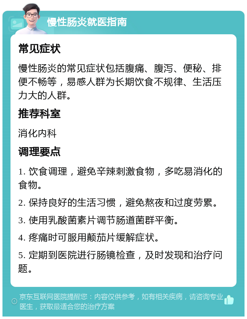 慢性肠炎就医指南 常见症状 慢性肠炎的常见症状包括腹痛、腹泻、便秘、排便不畅等，易感人群为长期饮食不规律、生活压力大的人群。 推荐科室 消化内科 调理要点 1. 饮食调理，避免辛辣刺激食物，多吃易消化的食物。 2. 保持良好的生活习惯，避免熬夜和过度劳累。 3. 使用乳酸菌素片调节肠道菌群平衡。 4. 疼痛时可服用颠茄片缓解症状。 5. 定期到医院进行肠镜检查，及时发现和治疗问题。