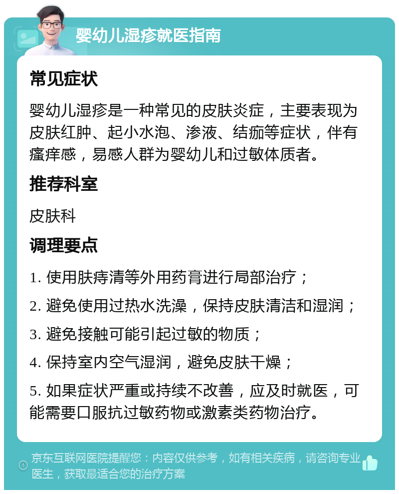 婴幼儿湿疹就医指南 常见症状 婴幼儿湿疹是一种常见的皮肤炎症，主要表现为皮肤红肿、起小水泡、渗液、结痂等症状，伴有瘙痒感，易感人群为婴幼儿和过敏体质者。 推荐科室 皮肤科 调理要点 1. 使用肤痔清等外用药膏进行局部治疗； 2. 避免使用过热水洗澡，保持皮肤清洁和湿润； 3. 避免接触可能引起过敏的物质； 4. 保持室内空气湿润，避免皮肤干燥； 5. 如果症状严重或持续不改善，应及时就医，可能需要口服抗过敏药物或激素类药物治疗。