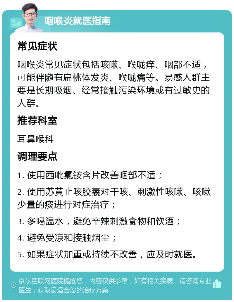 咽喉炎就医指南 常见症状 咽喉炎常见症状包括咳嗽、喉咙痒、咽部不适，可能伴随有扁桃体发炎、喉咙痛等。易感人群主要是长期吸烟、经常接触污染环境或有过敏史的人群。 推荐科室 耳鼻喉科 调理要点 1. 使用西吡氯铵含片改善咽部不适； 2. 使用苏黄止咳胶囊对干咳、刺激性咳嗽、咳嗽少量的痰进行对症治疗； 3. 多喝温水，避免辛辣刺激食物和饮酒； 4. 避免受凉和接触烟尘； 5. 如果症状加重或持续不改善，应及时就医。