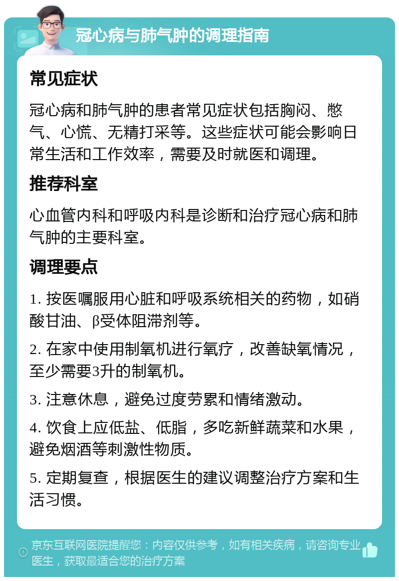 冠心病与肺气肿的调理指南 常见症状 冠心病和肺气肿的患者常见症状包括胸闷、憋气、心慌、无精打采等。这些症状可能会影响日常生活和工作效率，需要及时就医和调理。 推荐科室 心血管内科和呼吸内科是诊断和治疗冠心病和肺气肿的主要科室。 调理要点 1. 按医嘱服用心脏和呼吸系统相关的药物，如硝酸甘油、β受体阻滞剂等。 2. 在家中使用制氧机进行氧疗，改善缺氧情况，至少需要3升的制氧机。 3. 注意休息，避免过度劳累和情绪激动。 4. 饮食上应低盐、低脂，多吃新鲜蔬菜和水果，避免烟酒等刺激性物质。 5. 定期复查，根据医生的建议调整治疗方案和生活习惯。