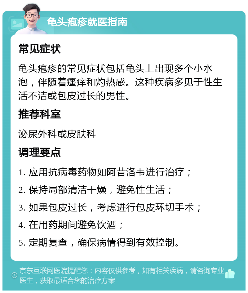 龟头疱疹就医指南 常见症状 龟头疱疹的常见症状包括龟头上出现多个小水泡，伴随着瘙痒和灼热感。这种疾病多见于性生活不洁或包皮过长的男性。 推荐科室 泌尿外科或皮肤科 调理要点 1. 应用抗病毒药物如阿昔洛韦进行治疗； 2. 保持局部清洁干燥，避免性生活； 3. 如果包皮过长，考虑进行包皮环切手术； 4. 在用药期间避免饮酒； 5. 定期复查，确保病情得到有效控制。