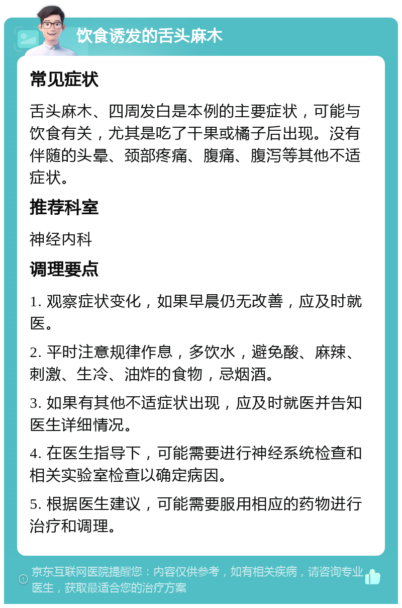 饮食诱发的舌头麻木 常见症状 舌头麻木、四周发白是本例的主要症状，可能与饮食有关，尤其是吃了干果或橘子后出现。没有伴随的头晕、颈部疼痛、腹痛、腹泻等其他不适症状。 推荐科室 神经内科 调理要点 1. 观察症状变化，如果早晨仍无改善，应及时就医。 2. 平时注意规律作息，多饮水，避免酸、麻辣、刺激、生冷、油炸的食物，忌烟酒。 3. 如果有其他不适症状出现，应及时就医并告知医生详细情况。 4. 在医生指导下，可能需要进行神经系统检查和相关实验室检查以确定病因。 5. 根据医生建议，可能需要服用相应的药物进行治疗和调理。