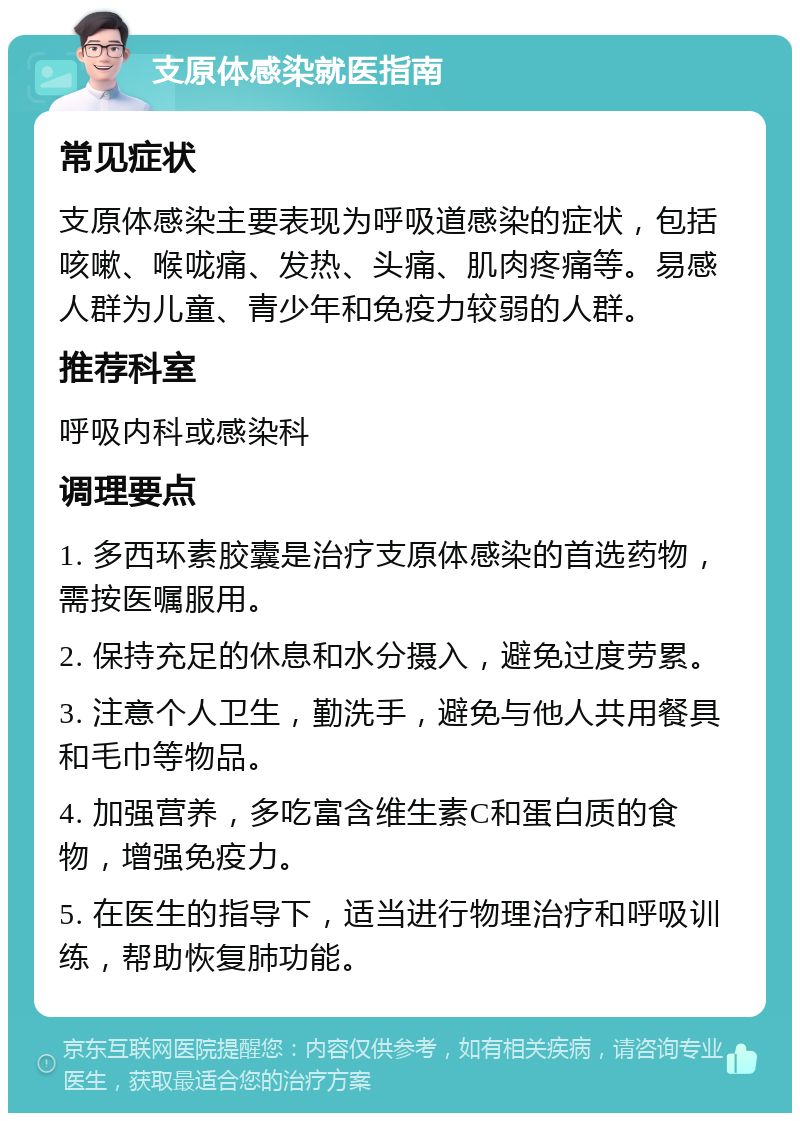 支原体感染就医指南 常见症状 支原体感染主要表现为呼吸道感染的症状，包括咳嗽、喉咙痛、发热、头痛、肌肉疼痛等。易感人群为儿童、青少年和免疫力较弱的人群。 推荐科室 呼吸内科或感染科 调理要点 1. 多西环素胶囊是治疗支原体感染的首选药物，需按医嘱服用。 2. 保持充足的休息和水分摄入，避免过度劳累。 3. 注意个人卫生，勤洗手，避免与他人共用餐具和毛巾等物品。 4. 加强营养，多吃富含维生素C和蛋白质的食物，增强免疫力。 5. 在医生的指导下，适当进行物理治疗和呼吸训练，帮助恢复肺功能。