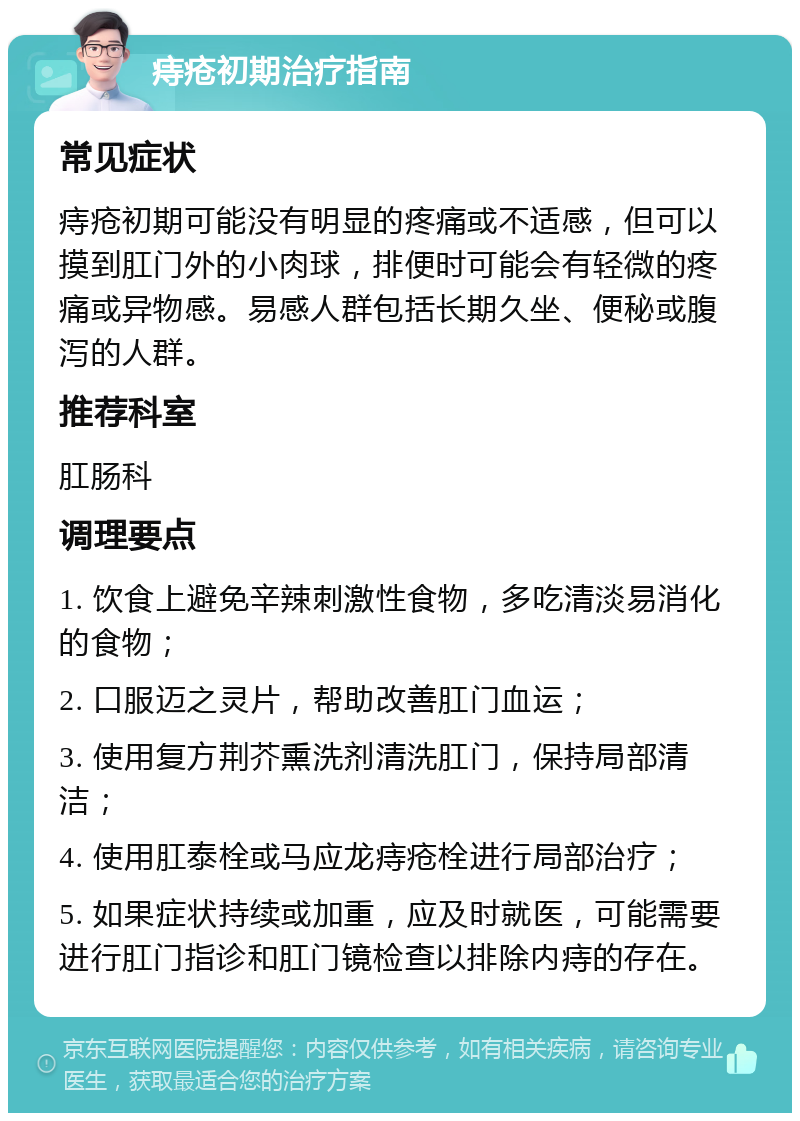 痔疮初期治疗指南 常见症状 痔疮初期可能没有明显的疼痛或不适感，但可以摸到肛门外的小肉球，排便时可能会有轻微的疼痛或异物感。易感人群包括长期久坐、便秘或腹泻的人群。 推荐科室 肛肠科 调理要点 1. 饮食上避免辛辣刺激性食物，多吃清淡易消化的食物； 2. 口服迈之灵片，帮助改善肛门血运； 3. 使用复方荆芥熏洗剂清洗肛门，保持局部清洁； 4. 使用肛泰栓或马应龙痔疮栓进行局部治疗； 5. 如果症状持续或加重，应及时就医，可能需要进行肛门指诊和肛门镜检查以排除内痔的存在。