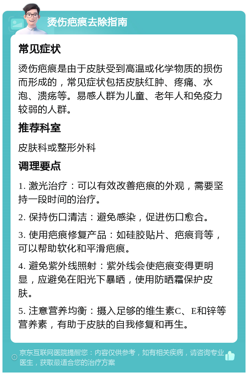 烫伤疤痕去除指南 常见症状 烫伤疤痕是由于皮肤受到高温或化学物质的损伤而形成的，常见症状包括皮肤红肿、疼痛、水泡、溃疡等。易感人群为儿童、老年人和免疫力较弱的人群。 推荐科室 皮肤科或整形外科 调理要点 1. 激光治疗：可以有效改善疤痕的外观，需要坚持一段时间的治疗。 2. 保持伤口清洁：避免感染，促进伤口愈合。 3. 使用疤痕修复产品：如硅胶贴片、疤痕膏等，可以帮助软化和平滑疤痕。 4. 避免紫外线照射：紫外线会使疤痕变得更明显，应避免在阳光下暴晒，使用防晒霜保护皮肤。 5. 注意营养均衡：摄入足够的维生素C、E和锌等营养素，有助于皮肤的自我修复和再生。