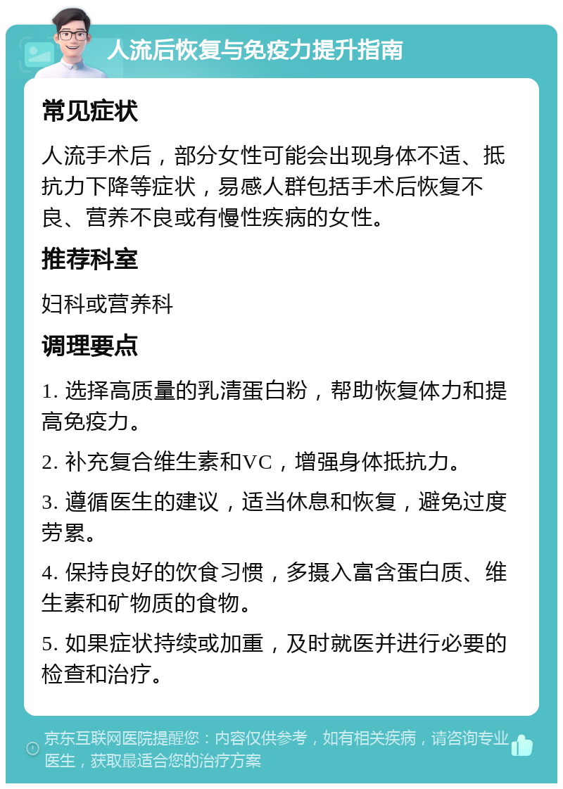 人流后恢复与免疫力提升指南 常见症状 人流手术后，部分女性可能会出现身体不适、抵抗力下降等症状，易感人群包括手术后恢复不良、营养不良或有慢性疾病的女性。 推荐科室 妇科或营养科 调理要点 1. 选择高质量的乳清蛋白粉，帮助恢复体力和提高免疫力。 2. 补充复合维生素和VC，增强身体抵抗力。 3. 遵循医生的建议，适当休息和恢复，避免过度劳累。 4. 保持良好的饮食习惯，多摄入富含蛋白质、维生素和矿物质的食物。 5. 如果症状持续或加重，及时就医并进行必要的检查和治疗。