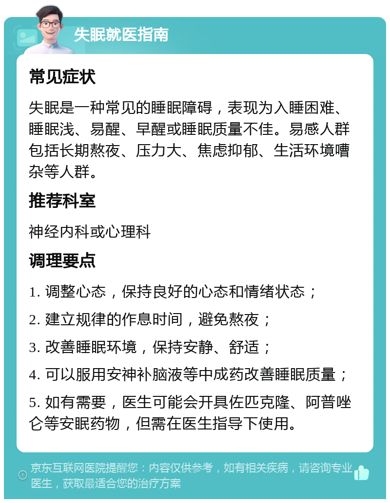 失眠就医指南 常见症状 失眠是一种常见的睡眠障碍，表现为入睡困难、睡眠浅、易醒、早醒或睡眠质量不佳。易感人群包括长期熬夜、压力大、焦虑抑郁、生活环境嘈杂等人群。 推荐科室 神经内科或心理科 调理要点 1. 调整心态，保持良好的心态和情绪状态； 2. 建立规律的作息时间，避免熬夜； 3. 改善睡眠环境，保持安静、舒适； 4. 可以服用安神补脑液等中成药改善睡眠质量； 5. 如有需要，医生可能会开具佐匹克隆、阿普唑仑等安眠药物，但需在医生指导下使用。