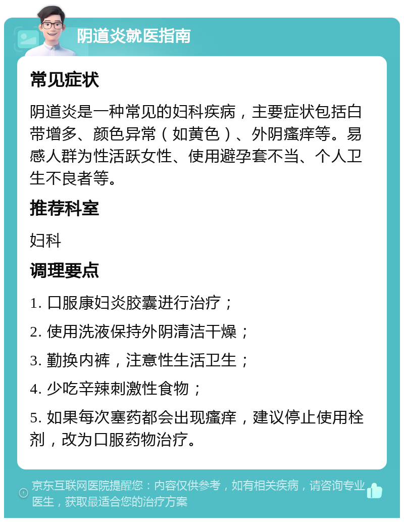 阴道炎就医指南 常见症状 阴道炎是一种常见的妇科疾病，主要症状包括白带增多、颜色异常（如黄色）、外阴瘙痒等。易感人群为性活跃女性、使用避孕套不当、个人卫生不良者等。 推荐科室 妇科 调理要点 1. 口服康妇炎胶囊进行治疗； 2. 使用洗液保持外阴清洁干燥； 3. 勤换内裤，注意性生活卫生； 4. 少吃辛辣刺激性食物； 5. 如果每次塞药都会出现瘙痒，建议停止使用栓剂，改为口服药物治疗。