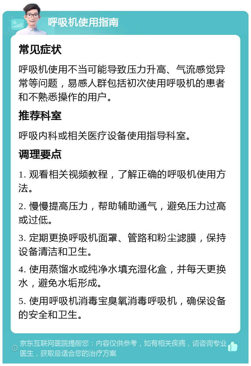 呼吸机使用指南 常见症状 呼吸机使用不当可能导致压力升高、气流感觉异常等问题，易感人群包括初次使用呼吸机的患者和不熟悉操作的用户。 推荐科室 呼吸内科或相关医疗设备使用指导科室。 调理要点 1. 观看相关视频教程，了解正确的呼吸机使用方法。 2. 慢慢提高压力，帮助辅助通气，避免压力过高或过低。 3. 定期更换呼吸机面罩、管路和粉尘滤膜，保持设备清洁和卫生。 4. 使用蒸馏水或纯净水填充湿化盒，并每天更换水，避免水垢形成。 5. 使用呼吸机消毒宝臭氧消毒呼吸机，确保设备的安全和卫生。