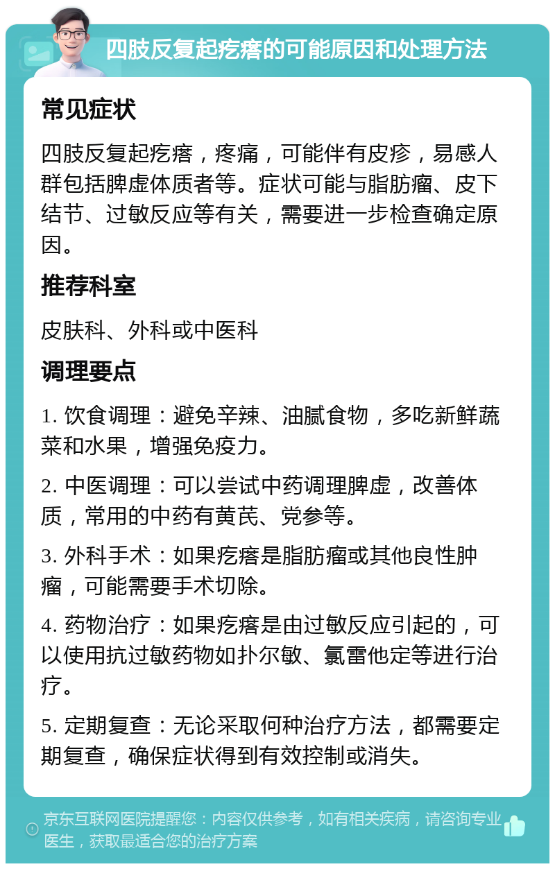 四肢反复起疙瘩的可能原因和处理方法 常见症状 四肢反复起疙瘩，疼痛，可能伴有皮疹，易感人群包括脾虚体质者等。症状可能与脂肪瘤、皮下结节、过敏反应等有关，需要进一步检查确定原因。 推荐科室 皮肤科、外科或中医科 调理要点 1. 饮食调理：避免辛辣、油腻食物，多吃新鲜蔬菜和水果，增强免疫力。 2. 中医调理：可以尝试中药调理脾虚，改善体质，常用的中药有黄芪、党参等。 3. 外科手术：如果疙瘩是脂肪瘤或其他良性肿瘤，可能需要手术切除。 4. 药物治疗：如果疙瘩是由过敏反应引起的，可以使用抗过敏药物如扑尔敏、氯雷他定等进行治疗。 5. 定期复查：无论采取何种治疗方法，都需要定期复查，确保症状得到有效控制或消失。