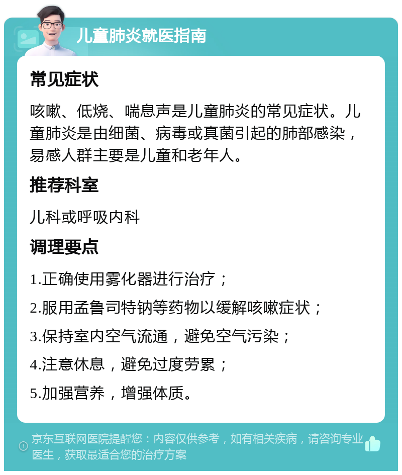 儿童肺炎就医指南 常见症状 咳嗽、低烧、喘息声是儿童肺炎的常见症状。儿童肺炎是由细菌、病毒或真菌引起的肺部感染，易感人群主要是儿童和老年人。 推荐科室 儿科或呼吸内科 调理要点 1.正确使用雾化器进行治疗； 2.服用孟鲁司特钠等药物以缓解咳嗽症状； 3.保持室内空气流通，避免空气污染； 4.注意休息，避免过度劳累； 5.加强营养，增强体质。