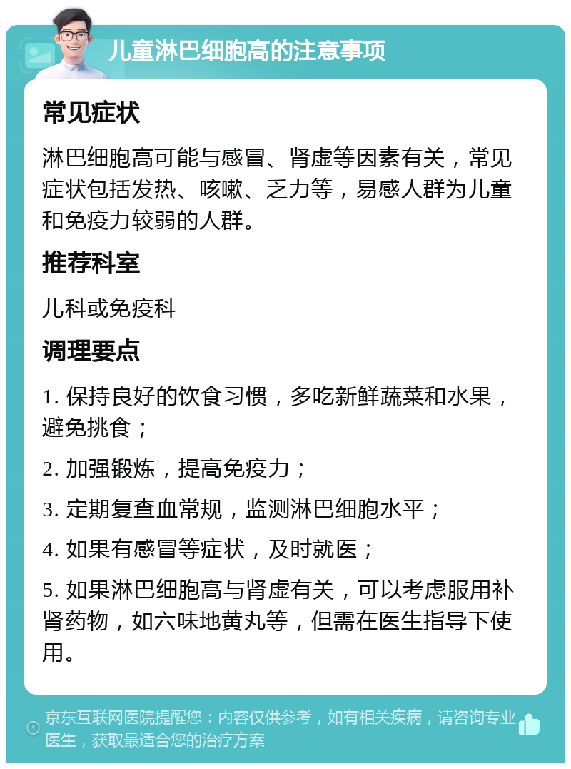 儿童淋巴细胞高的注意事项 常见症状 淋巴细胞高可能与感冒、肾虚等因素有关，常见症状包括发热、咳嗽、乏力等，易感人群为儿童和免疫力较弱的人群。 推荐科室 儿科或免疫科 调理要点 1. 保持良好的饮食习惯，多吃新鲜蔬菜和水果，避免挑食； 2. 加强锻炼，提高免疫力； 3. 定期复查血常规，监测淋巴细胞水平； 4. 如果有感冒等症状，及时就医； 5. 如果淋巴细胞高与肾虚有关，可以考虑服用补肾药物，如六味地黄丸等，但需在医生指导下使用。