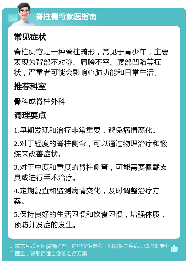 脊柱侧弯就医指南 常见症状 脊柱侧弯是一种脊柱畸形，常见于青少年，主要表现为背部不对称、肩膀不平、腰部凹陷等症状，严重者可能会影响心肺功能和日常生活。 推荐科室 骨科或脊柱外科 调理要点 1.早期发现和治疗非常重要，避免病情恶化。 2.对于轻度的脊柱侧弯，可以通过物理治疗和锻炼来改善症状。 3.对于中度和重度的脊柱侧弯，可能需要佩戴支具或进行手术治疗。 4.定期复查和监测病情变化，及时调整治疗方案。 5.保持良好的生活习惯和饮食习惯，增强体质，预防并发症的发生。