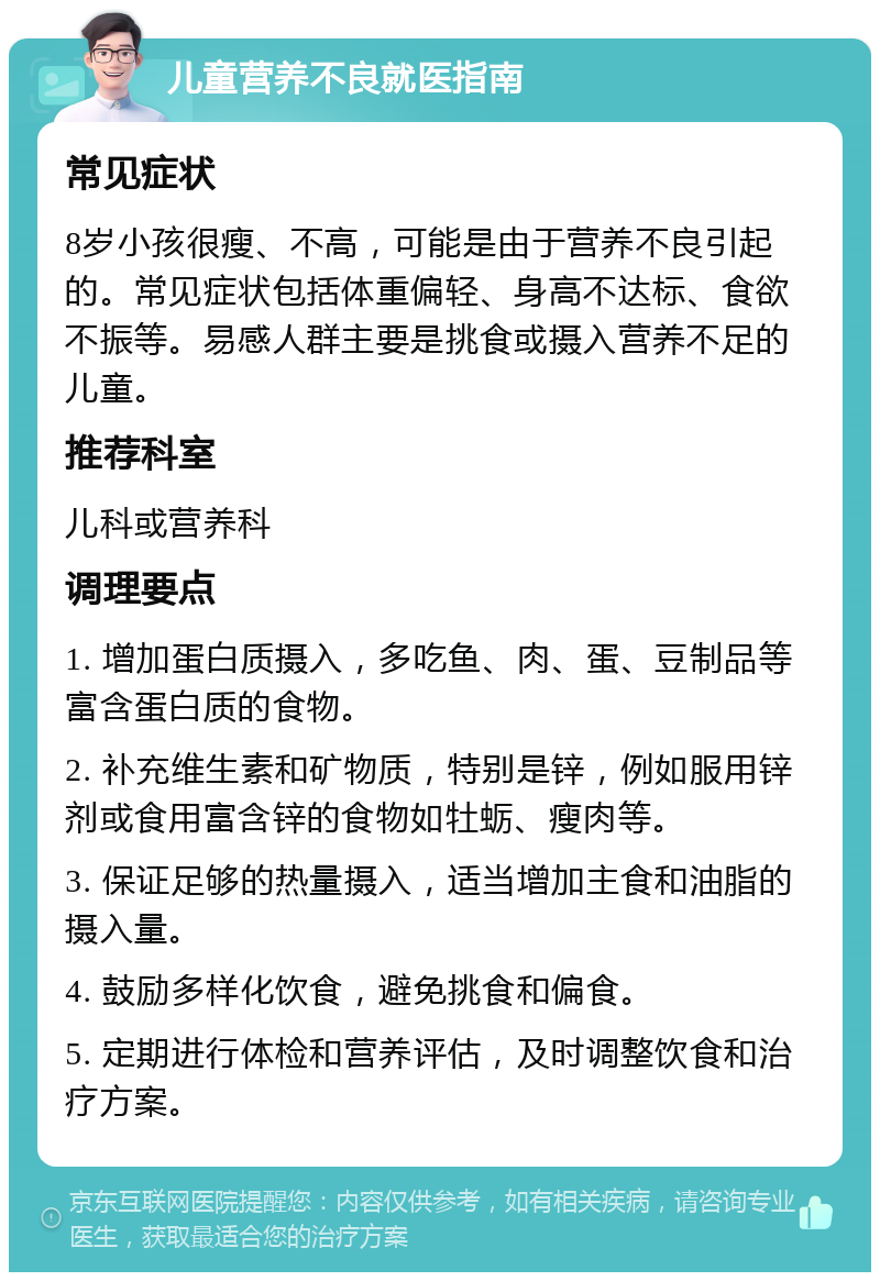 儿童营养不良就医指南 常见症状 8岁小孩很瘦、不高，可能是由于营养不良引起的。常见症状包括体重偏轻、身高不达标、食欲不振等。易感人群主要是挑食或摄入营养不足的儿童。 推荐科室 儿科或营养科 调理要点 1. 增加蛋白质摄入，多吃鱼、肉、蛋、豆制品等富含蛋白质的食物。 2. 补充维生素和矿物质，特别是锌，例如服用锌剂或食用富含锌的食物如牡蛎、瘦肉等。 3. 保证足够的热量摄入，适当增加主食和油脂的摄入量。 4. 鼓励多样化饮食，避免挑食和偏食。 5. 定期进行体检和营养评估，及时调整饮食和治疗方案。