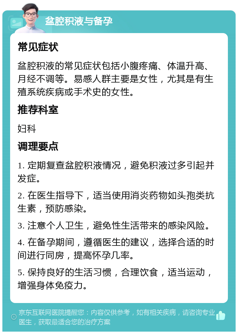 盆腔积液与备孕 常见症状 盆腔积液的常见症状包括小腹疼痛、体温升高、月经不调等。易感人群主要是女性，尤其是有生殖系统疾病或手术史的女性。 推荐科室 妇科 调理要点 1. 定期复查盆腔积液情况，避免积液过多引起并发症。 2. 在医生指导下，适当使用消炎药物如头孢类抗生素，预防感染。 3. 注意个人卫生，避免性生活带来的感染风险。 4. 在备孕期间，遵循医生的建议，选择合适的时间进行同房，提高怀孕几率。 5. 保持良好的生活习惯，合理饮食，适当运动，增强身体免疫力。