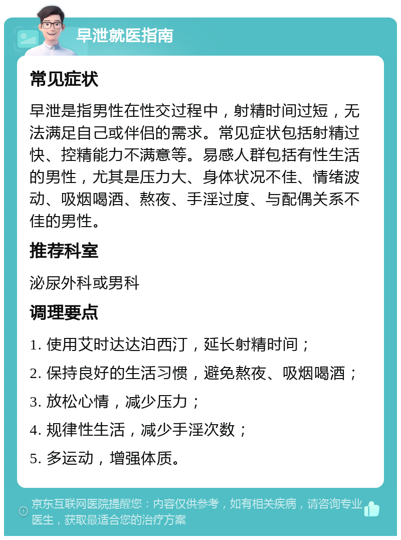 早泄就医指南 常见症状 早泄是指男性在性交过程中，射精时间过短，无法满足自己或伴侣的需求。常见症状包括射精过快、控精能力不满意等。易感人群包括有性生活的男性，尤其是压力大、身体状况不佳、情绪波动、吸烟喝酒、熬夜、手淫过度、与配偶关系不佳的男性。 推荐科室 泌尿外科或男科 调理要点 1. 使用艾时达达泊西汀，延长射精时间； 2. 保持良好的生活习惯，避免熬夜、吸烟喝酒； 3. 放松心情，减少压力； 4. 规律性生活，减少手淫次数； 5. 多运动，增强体质。