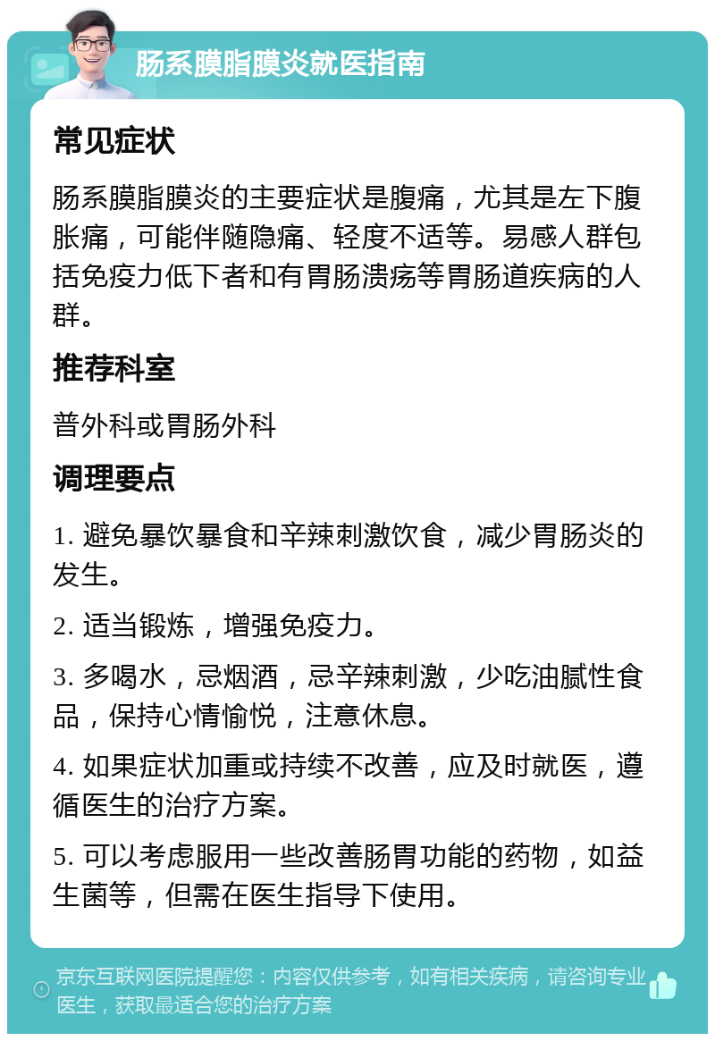 肠系膜脂膜炎就医指南 常见症状 肠系膜脂膜炎的主要症状是腹痛，尤其是左下腹胀痛，可能伴随隐痛、轻度不适等。易感人群包括免疫力低下者和有胃肠溃疡等胃肠道疾病的人群。 推荐科室 普外科或胃肠外科 调理要点 1. 避免暴饮暴食和辛辣刺激饮食，减少胃肠炎的发生。 2. 适当锻炼，增强免疫力。 3. 多喝水，忌烟酒，忌辛辣刺激，少吃油腻性食品，保持心情愉悦，注意休息。 4. 如果症状加重或持续不改善，应及时就医，遵循医生的治疗方案。 5. 可以考虑服用一些改善肠胃功能的药物，如益生菌等，但需在医生指导下使用。