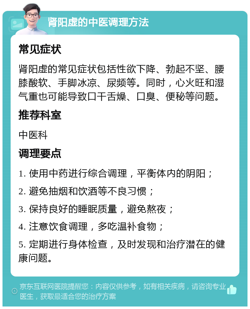 肾阳虚的中医调理方法 常见症状 肾阳虚的常见症状包括性欲下降、勃起不坚、腰膝酸软、手脚冰凉、尿频等。同时，心火旺和湿气重也可能导致口干舌燥、口臭、便秘等问题。 推荐科室 中医科 调理要点 1. 使用中药进行综合调理，平衡体内的阴阳； 2. 避免抽烟和饮酒等不良习惯； 3. 保持良好的睡眠质量，避免熬夜； 4. 注意饮食调理，多吃温补食物； 5. 定期进行身体检查，及时发现和治疗潜在的健康问题。