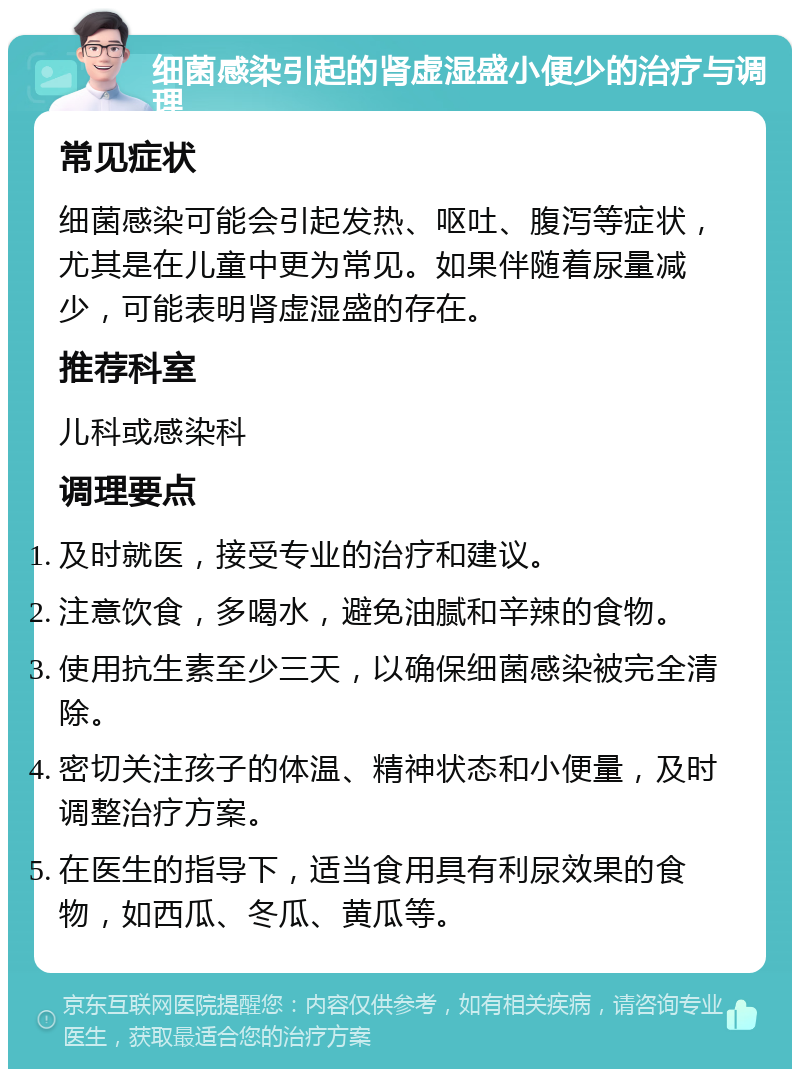 细菌感染引起的肾虚湿盛小便少的治疗与调理 常见症状 细菌感染可能会引起发热、呕吐、腹泻等症状，尤其是在儿童中更为常见。如果伴随着尿量减少，可能表明肾虚湿盛的存在。 推荐科室 儿科或感染科 调理要点 及时就医，接受专业的治疗和建议。 注意饮食，多喝水，避免油腻和辛辣的食物。 使用抗生素至少三天，以确保细菌感染被完全清除。 密切关注孩子的体温、精神状态和小便量，及时调整治疗方案。 在医生的指导下，适当食用具有利尿效果的食物，如西瓜、冬瓜、黄瓜等。