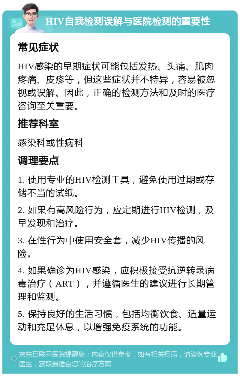 HIV自我检测误解与医院检测的重要性 常见症状 HIV感染的早期症状可能包括发热、头痛、肌肉疼痛、皮疹等，但这些症状并不特异，容易被忽视或误解。因此，正确的检测方法和及时的医疗咨询至关重要。 推荐科室 感染科或性病科 调理要点 1. 使用专业的HIV检测工具，避免使用过期或存储不当的试纸。 2. 如果有高风险行为，应定期进行HIV检测，及早发现和治疗。 3. 在性行为中使用安全套，减少HIV传播的风险。 4. 如果确诊为HIV感染，应积极接受抗逆转录病毒治疗（ART），并遵循医生的建议进行长期管理和监测。 5. 保持良好的生活习惯，包括均衡饮食、适量运动和充足休息，以增强免疫系统的功能。