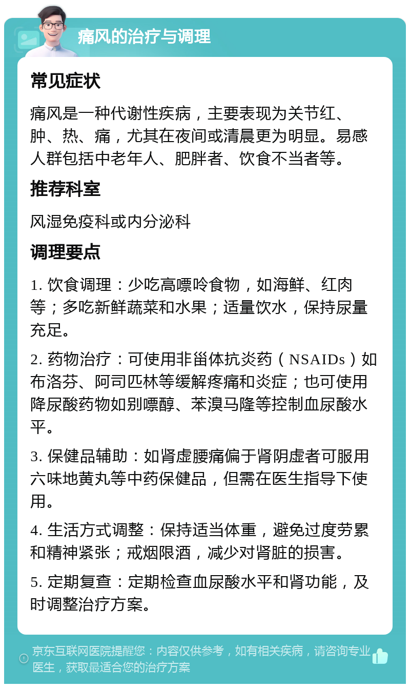 痛风的治疗与调理 常见症状 痛风是一种代谢性疾病，主要表现为关节红、肿、热、痛，尤其在夜间或清晨更为明显。易感人群包括中老年人、肥胖者、饮食不当者等。 推荐科室 风湿免疫科或内分泌科 调理要点 1. 饮食调理：少吃高嘌呤食物，如海鲜、红肉等；多吃新鲜蔬菜和水果；适量饮水，保持尿量充足。 2. 药物治疗：可使用非甾体抗炎药（NSAIDs）如布洛芬、阿司匹林等缓解疼痛和炎症；也可使用降尿酸药物如别嘌醇、苯溴马隆等控制血尿酸水平。 3. 保健品辅助：如肾虚腰痛偏于肾阴虚者可服用六味地黄丸等中药保健品，但需在医生指导下使用。 4. 生活方式调整：保持适当体重，避免过度劳累和精神紧张；戒烟限酒，减少对肾脏的损害。 5. 定期复查：定期检查血尿酸水平和肾功能，及时调整治疗方案。