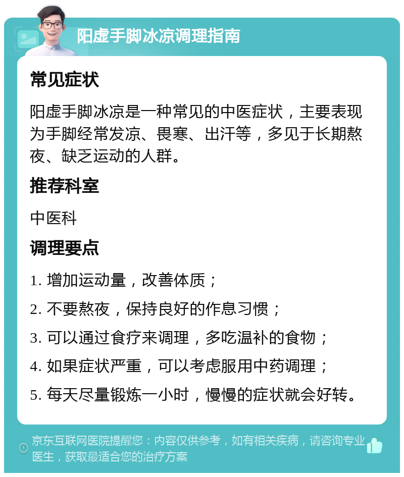 阳虚手脚冰凉调理指南 常见症状 阳虚手脚冰凉是一种常见的中医症状，主要表现为手脚经常发凉、畏寒、出汗等，多见于长期熬夜、缺乏运动的人群。 推荐科室 中医科 调理要点 1. 增加运动量，改善体质； 2. 不要熬夜，保持良好的作息习惯； 3. 可以通过食疗来调理，多吃温补的食物； 4. 如果症状严重，可以考虑服用中药调理； 5. 每天尽量锻炼一小时，慢慢的症状就会好转。