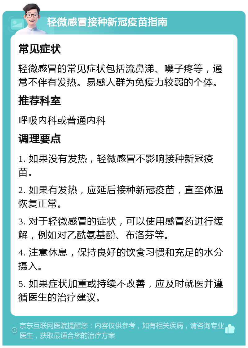 轻微感冒接种新冠疫苗指南 常见症状 轻微感冒的常见症状包括流鼻涕、嗓子疼等，通常不伴有发热。易感人群为免疫力较弱的个体。 推荐科室 呼吸内科或普通内科 调理要点 1. 如果没有发热，轻微感冒不影响接种新冠疫苗。 2. 如果有发热，应延后接种新冠疫苗，直至体温恢复正常。 3. 对于轻微感冒的症状，可以使用感冒药进行缓解，例如对乙酰氨基酚、布洛芬等。 4. 注意休息，保持良好的饮食习惯和充足的水分摄入。 5. 如果症状加重或持续不改善，应及时就医并遵循医生的治疗建议。