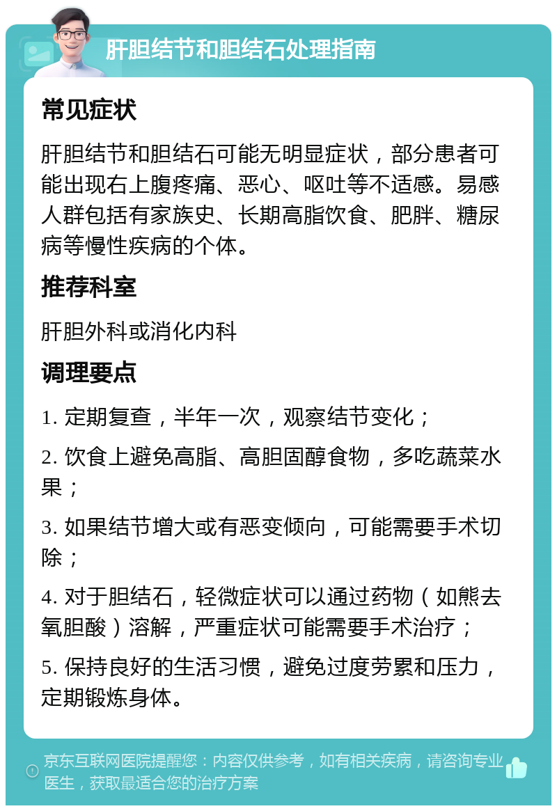 肝胆结节和胆结石处理指南 常见症状 肝胆结节和胆结石可能无明显症状，部分患者可能出现右上腹疼痛、恶心、呕吐等不适感。易感人群包括有家族史、长期高脂饮食、肥胖、糖尿病等慢性疾病的个体。 推荐科室 肝胆外科或消化内科 调理要点 1. 定期复查，半年一次，观察结节变化； 2. 饮食上避免高脂、高胆固醇食物，多吃蔬菜水果； 3. 如果结节增大或有恶变倾向，可能需要手术切除； 4. 对于胆结石，轻微症状可以通过药物（如熊去氧胆酸）溶解，严重症状可能需要手术治疗； 5. 保持良好的生活习惯，避免过度劳累和压力，定期锻炼身体。