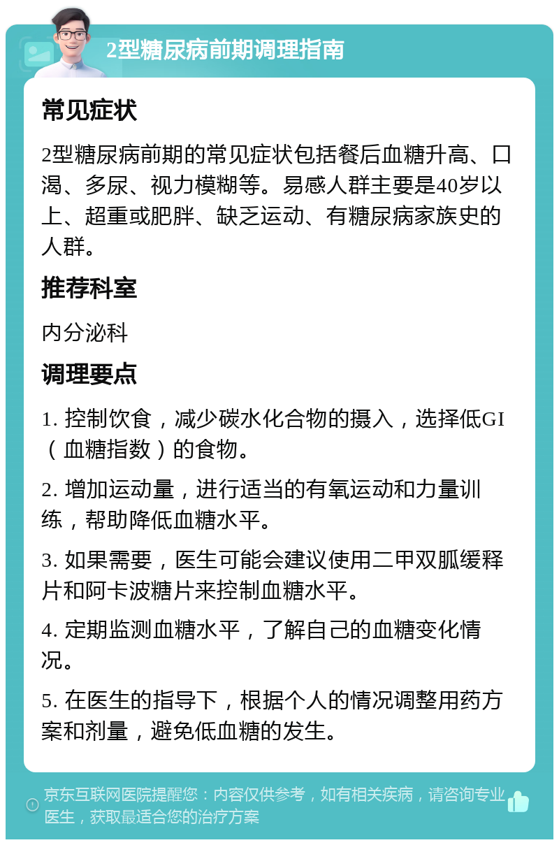 2型糖尿病前期调理指南 常见症状 2型糖尿病前期的常见症状包括餐后血糖升高、口渴、多尿、视力模糊等。易感人群主要是40岁以上、超重或肥胖、缺乏运动、有糖尿病家族史的人群。 推荐科室 内分泌科 调理要点 1. 控制饮食，减少碳水化合物的摄入，选择低GI（血糖指数）的食物。 2. 增加运动量，进行适当的有氧运动和力量训练，帮助降低血糖水平。 3. 如果需要，医生可能会建议使用二甲双胍缓释片和阿卡波糖片来控制血糖水平。 4. 定期监测血糖水平，了解自己的血糖变化情况。 5. 在医生的指导下，根据个人的情况调整用药方案和剂量，避免低血糖的发生。