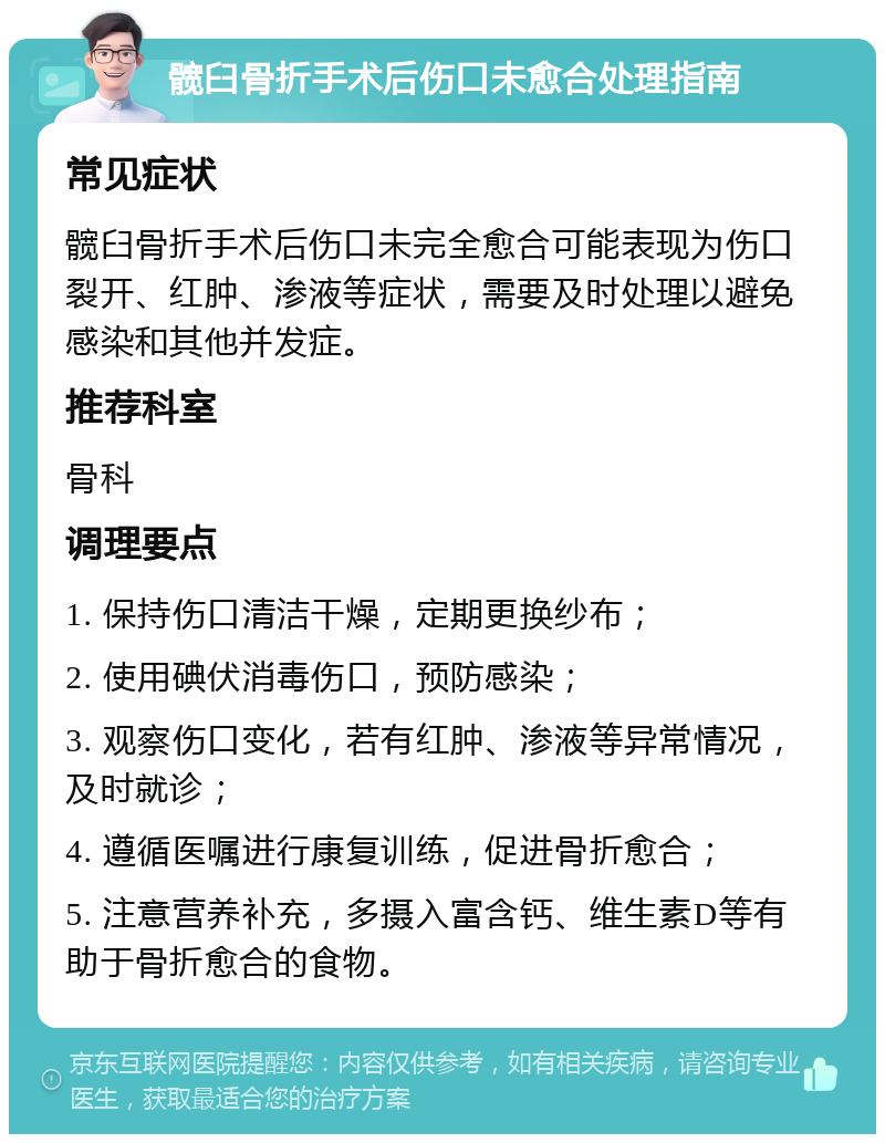 髋臼骨折手术后伤口未愈合处理指南 常见症状 髋臼骨折手术后伤口未完全愈合可能表现为伤口裂开、红肿、渗液等症状，需要及时处理以避免感染和其他并发症。 推荐科室 骨科 调理要点 1. 保持伤口清洁干燥，定期更换纱布； 2. 使用碘伏消毒伤口，预防感染； 3. 观察伤口变化，若有红肿、渗液等异常情况，及时就诊； 4. 遵循医嘱进行康复训练，促进骨折愈合； 5. 注意营养补充，多摄入富含钙、维生素D等有助于骨折愈合的食物。