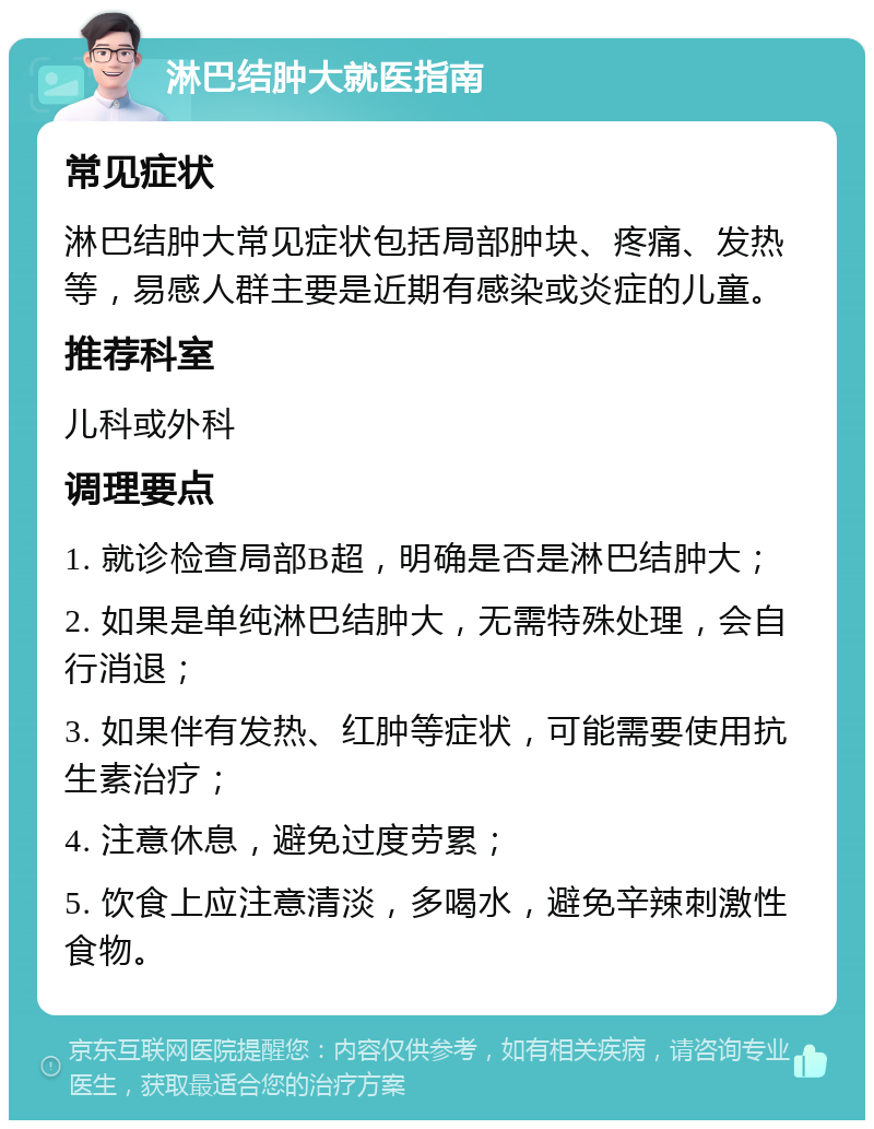 淋巴结肿大就医指南 常见症状 淋巴结肿大常见症状包括局部肿块、疼痛、发热等，易感人群主要是近期有感染或炎症的儿童。 推荐科室 儿科或外科 调理要点 1. 就诊检查局部B超，明确是否是淋巴结肿大； 2. 如果是单纯淋巴结肿大，无需特殊处理，会自行消退； 3. 如果伴有发热、红肿等症状，可能需要使用抗生素治疗； 4. 注意休息，避免过度劳累； 5. 饮食上应注意清淡，多喝水，避免辛辣刺激性食物。