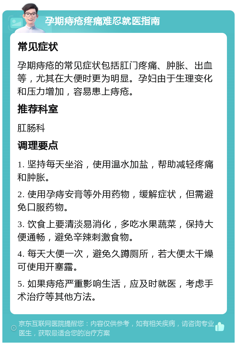 孕期痔疮疼痛难忍就医指南 常见症状 孕期痔疮的常见症状包括肛门疼痛、肿胀、出血等，尤其在大便时更为明显。孕妇由于生理变化和压力增加，容易患上痔疮。 推荐科室 肛肠科 调理要点 1. 坚持每天坐浴，使用温水加盐，帮助减轻疼痛和肿胀。 2. 使用孕痔安膏等外用药物，缓解症状，但需避免口服药物。 3. 饮食上要清淡易消化，多吃水果蔬菜，保持大便通畅，避免辛辣刺激食物。 4. 每天大便一次，避免久蹲厕所，若大便太干燥可使用开塞露。 5. 如果痔疮严重影响生活，应及时就医，考虑手术治疗等其他方法。