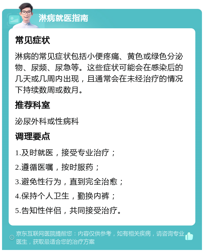 淋病就医指南 常见症状 淋病的常见症状包括小便疼痛、黄色或绿色分泌物、尿频、尿急等。这些症状可能会在感染后的几天或几周内出现，且通常会在未经治疗的情况下持续数周或数月。 推荐科室 泌尿外科或性病科 调理要点 1.及时就医，接受专业治疗； 2.遵循医嘱，按时服药； 3.避免性行为，直到完全治愈； 4.保持个人卫生，勤换内裤； 5.告知性伴侣，共同接受治疗。