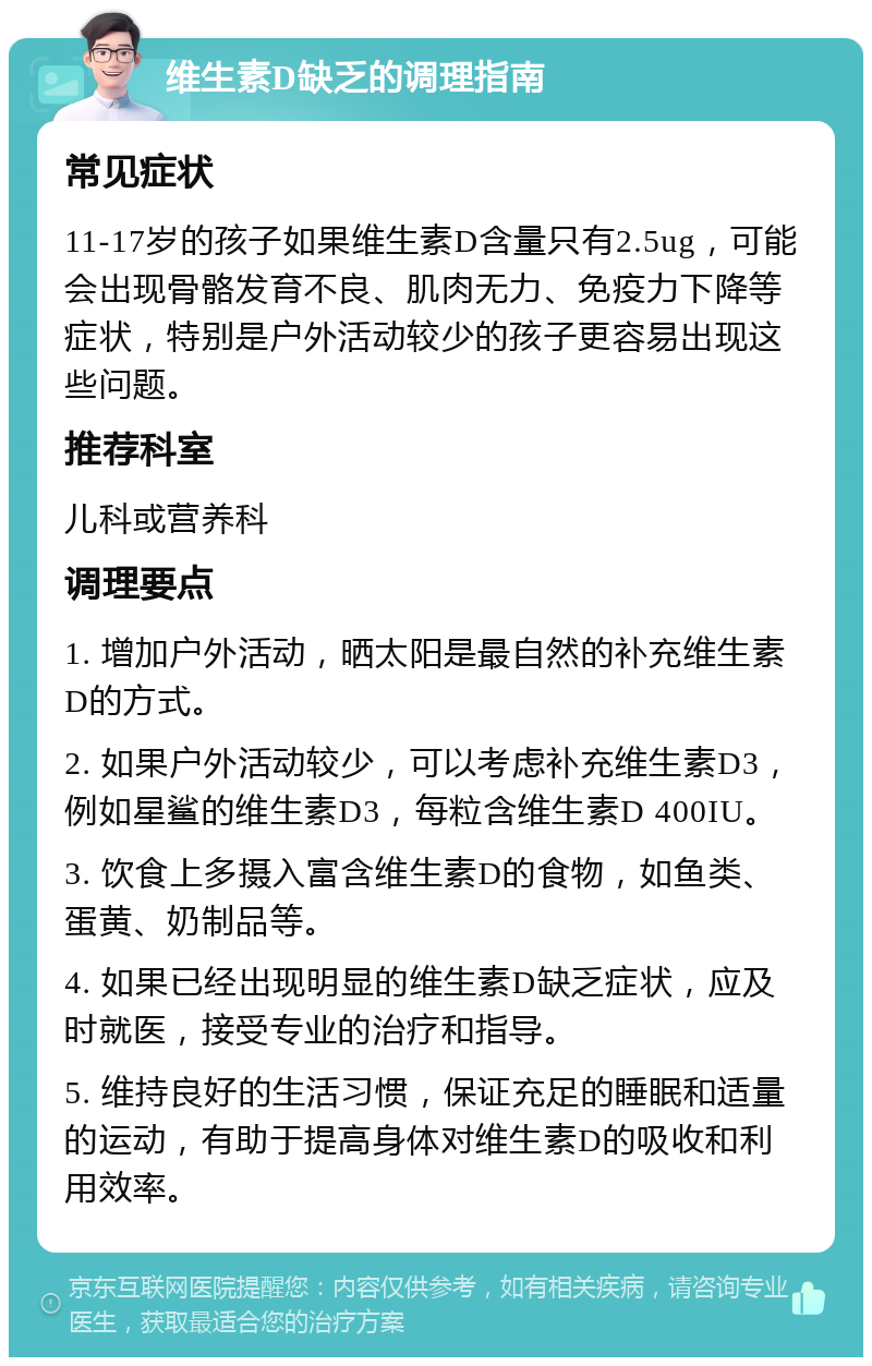 维生素D缺乏的调理指南 常见症状 11-17岁的孩子如果维生素D含量只有2.5ug，可能会出现骨骼发育不良、肌肉无力、免疫力下降等症状，特别是户外活动较少的孩子更容易出现这些问题。 推荐科室 儿科或营养科 调理要点 1. 增加户外活动，晒太阳是最自然的补充维生素D的方式。 2. 如果户外活动较少，可以考虑补充维生素D3，例如星鲨的维生素D3，每粒含维生素D 400IU。 3. 饮食上多摄入富含维生素D的食物，如鱼类、蛋黄、奶制品等。 4. 如果已经出现明显的维生素D缺乏症状，应及时就医，接受专业的治疗和指导。 5. 维持良好的生活习惯，保证充足的睡眠和适量的运动，有助于提高身体对维生素D的吸收和利用效率。