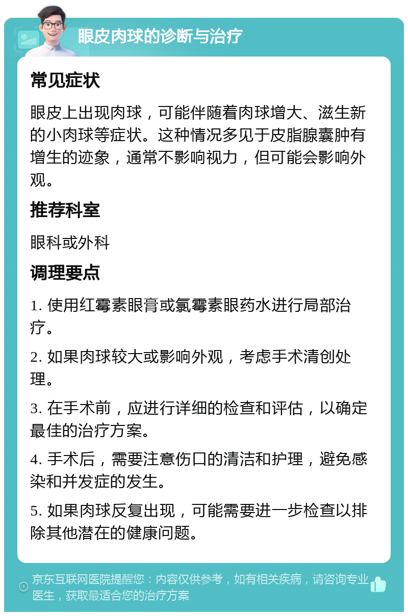 眼皮肉球的诊断与治疗 常见症状 眼皮上出现肉球，可能伴随着肉球增大、滋生新的小肉球等症状。这种情况多见于皮脂腺囊肿有增生的迹象，通常不影响视力，但可能会影响外观。 推荐科室 眼科或外科 调理要点 1. 使用红霉素眼膏或氯霉素眼药水进行局部治疗。 2. 如果肉球较大或影响外观，考虑手术清创处理。 3. 在手术前，应进行详细的检查和评估，以确定最佳的治疗方案。 4. 手术后，需要注意伤口的清洁和护理，避免感染和并发症的发生。 5. 如果肉球反复出现，可能需要进一步检查以排除其他潜在的健康问题。