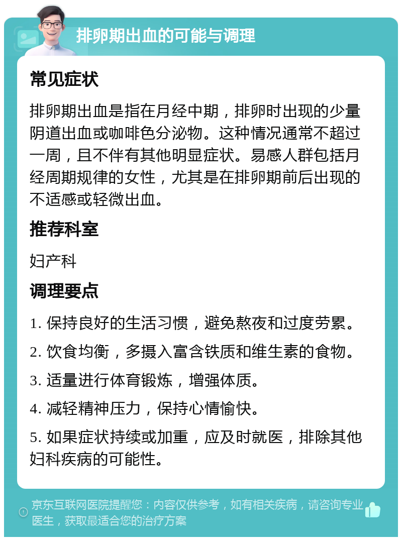 排卵期出血的可能与调理 常见症状 排卵期出血是指在月经中期，排卵时出现的少量阴道出血或咖啡色分泌物。这种情况通常不超过一周，且不伴有其他明显症状。易感人群包括月经周期规律的女性，尤其是在排卵期前后出现的不适感或轻微出血。 推荐科室 妇产科 调理要点 1. 保持良好的生活习惯，避免熬夜和过度劳累。 2. 饮食均衡，多摄入富含铁质和维生素的食物。 3. 适量进行体育锻炼，增强体质。 4. 减轻精神压力，保持心情愉快。 5. 如果症状持续或加重，应及时就医，排除其他妇科疾病的可能性。