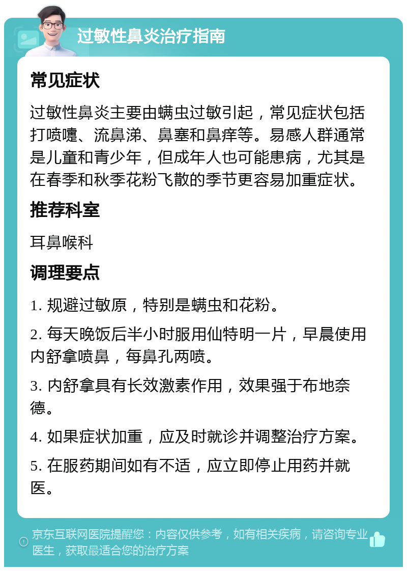 过敏性鼻炎治疗指南 常见症状 过敏性鼻炎主要由螨虫过敏引起，常见症状包括打喷嚏、流鼻涕、鼻塞和鼻痒等。易感人群通常是儿童和青少年，但成年人也可能患病，尤其是在春季和秋季花粉飞散的季节更容易加重症状。 推荐科室 耳鼻喉科 调理要点 1. 规避过敏原，特别是螨虫和花粉。 2. 每天晚饭后半小时服用仙特明一片，早晨使用内舒拿喷鼻，每鼻孔两喷。 3. 内舒拿具有长效激素作用，效果强于布地奈德。 4. 如果症状加重，应及时就诊并调整治疗方案。 5. 在服药期间如有不适，应立即停止用药并就医。