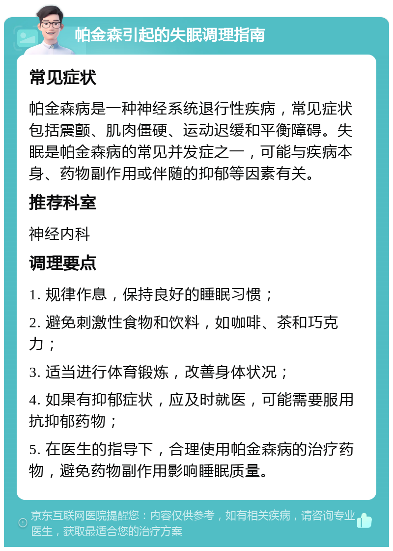 帕金森引起的失眠调理指南 常见症状 帕金森病是一种神经系统退行性疾病，常见症状包括震颤、肌肉僵硬、运动迟缓和平衡障碍。失眠是帕金森病的常见并发症之一，可能与疾病本身、药物副作用或伴随的抑郁等因素有关。 推荐科室 神经内科 调理要点 1. 规律作息，保持良好的睡眠习惯； 2. 避免刺激性食物和饮料，如咖啡、茶和巧克力； 3. 适当进行体育锻炼，改善身体状况； 4. 如果有抑郁症状，应及时就医，可能需要服用抗抑郁药物； 5. 在医生的指导下，合理使用帕金森病的治疗药物，避免药物副作用影响睡眠质量。